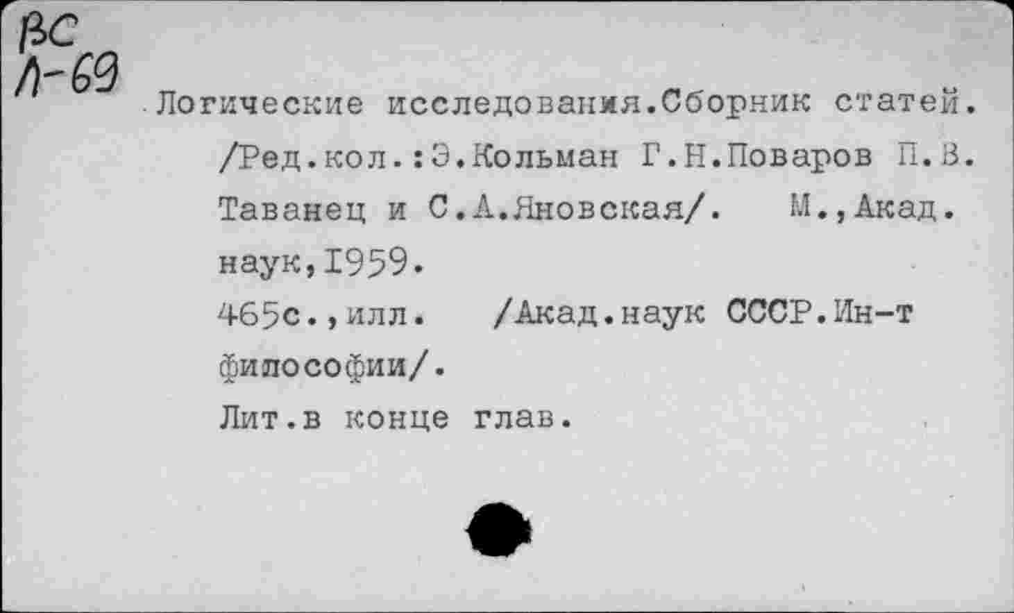 ﻿Логические исследования.Сборник статей. /Ред.кол.:Э.Кольман Г.Н.Поваров П.В. Таванец и С.А.Яновская/. М.,Акад. наук,1959.
465с.,илл.	/Акад.наук СССР.Ин-т
философии/.
Лит.в конце глав.